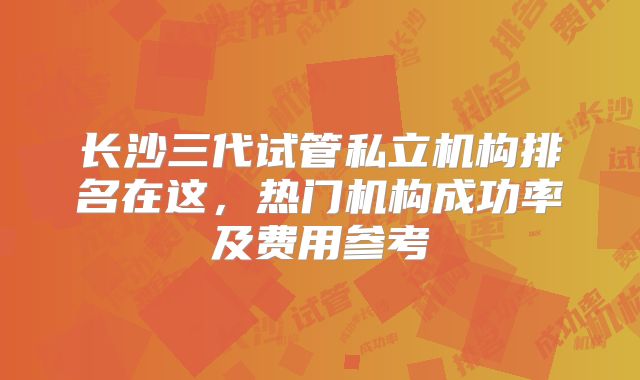长沙三代试管私立机构排名在这,热门机构成功率及费用参考