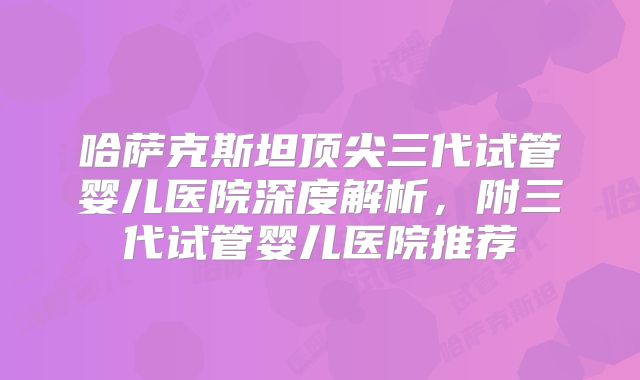 哈萨克斯坦顶尖三代试管婴儿医院深度解析，附三代试管婴儿医院推荐