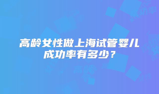 高龄女性做上海试管婴儿成功率有多少?