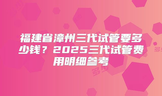 福建省漳州三代试管要多少钱？2025三代试管费用明细参考