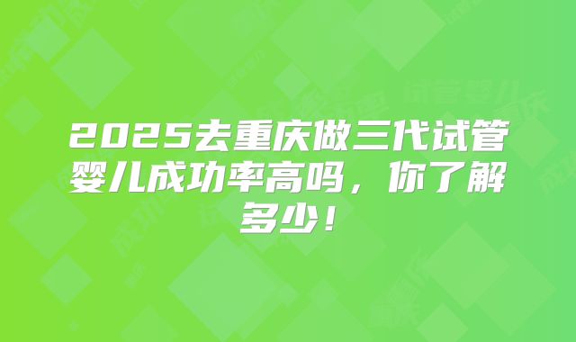 2025去重庆做三代试管婴儿成功率高吗,你了解多少!