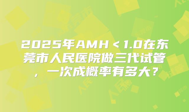 2025年AMH＜1.0在东莞市人民医院做三代试管，一次成概率有多大？