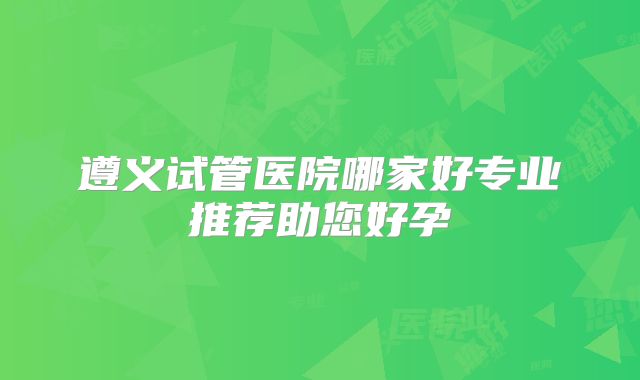 遵义试管医院哪家好专业推荐助您好孕
