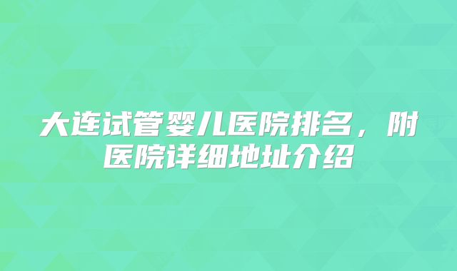 大连试管婴儿医院排名,附医院详细地址介绍