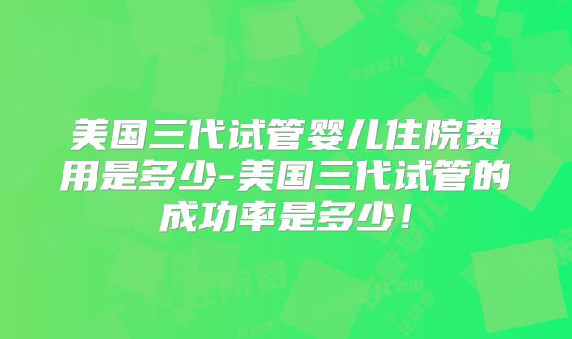 美国三代试管婴儿住院费用是多少-美国三代试管的成功率是多少！