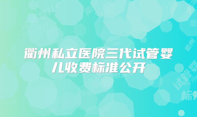 衢州私立医院三代试管婴儿收费标准公开