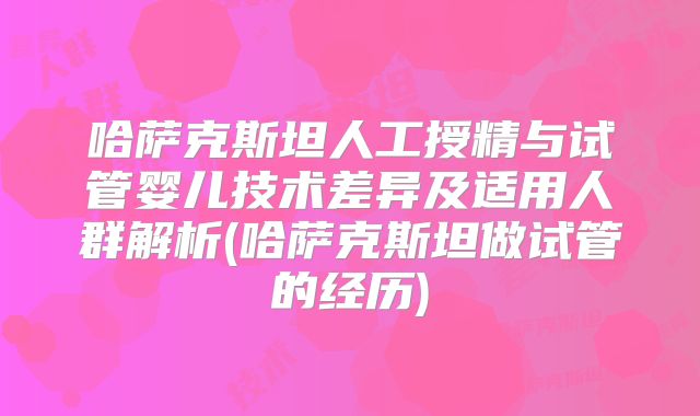 哈萨克斯坦人工授精与试管婴儿技术差异及适用人群解析(哈萨克斯坦做试管的经历)