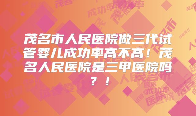茂名市人民医院做三代试管婴儿成功率高不高！茂名人民医院是三甲医院吗？！