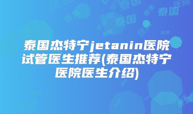 泰国杰特宁jetanin医院试管医生推荐(泰国杰特宁医院医生介绍)