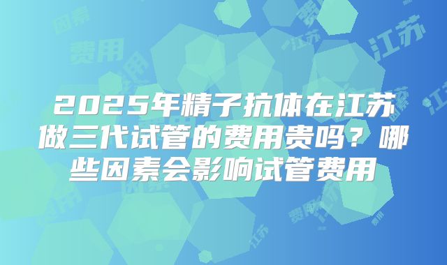 2025年精子抗体在江苏做三代试管的费用贵吗？哪些因素会影响试管费用