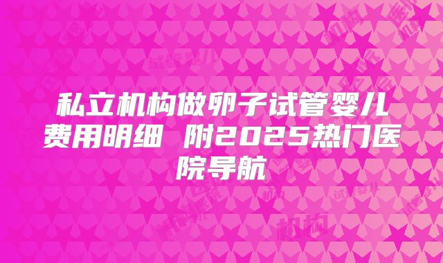 私立机构做卵子试管婴儿费用明细 附2025热门医院导航