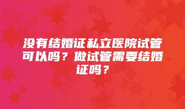 没有结婚证私立医院试管可以吗？做试管需要结婚证吗？