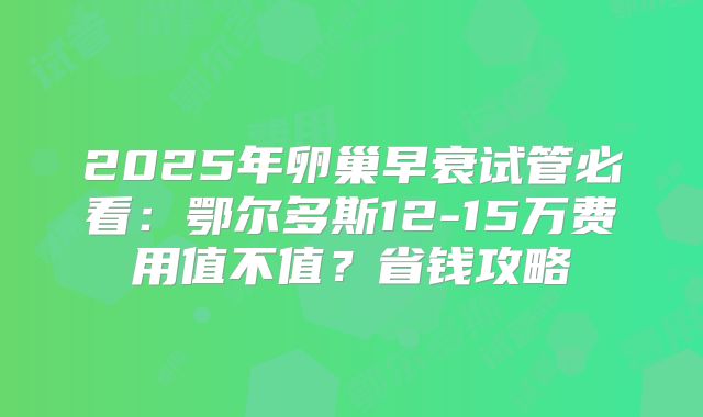 2025年卵巢早衰试管必看：鄂尔多斯12-15万费用值不值？省钱攻略