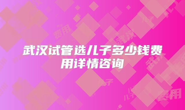 武汉试管选儿子多少钱费用详情咨询