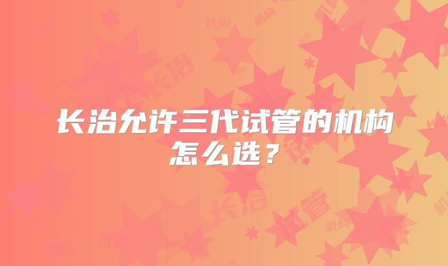 长治允许三代试管的机构怎么选？