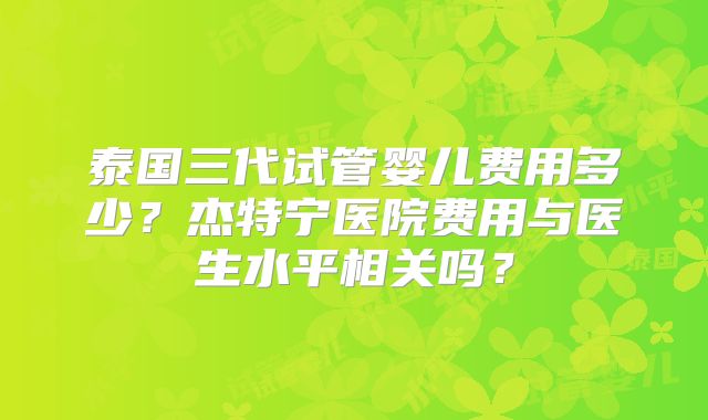 泰国三代试管婴儿费用多少？杰特宁医院费用与医生水平相关吗？
