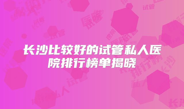长沙比较好的试管私人医院排行榜单揭晓
