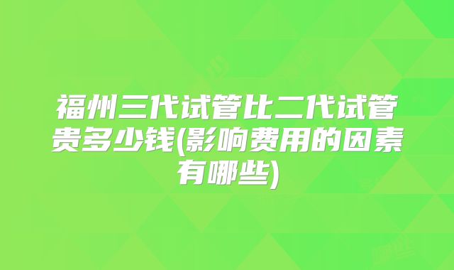 福州三代试管比二代试管贵多少钱(影响费用的因素有哪些)