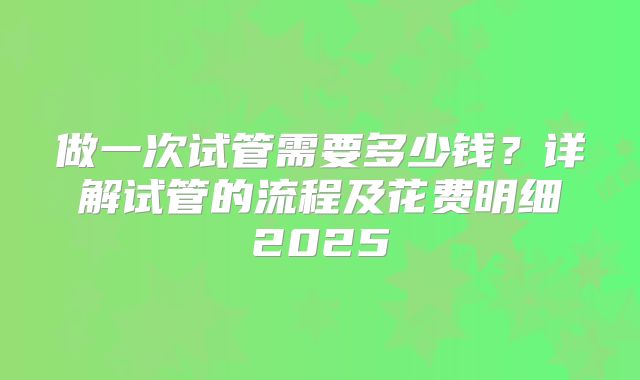 做一次试管需要多少钱？详解试管的流程及花费明细2025