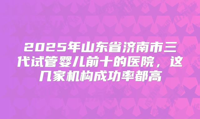 2025年山东省济南市三代试管婴儿前十的医院，这几家机构成功率都高