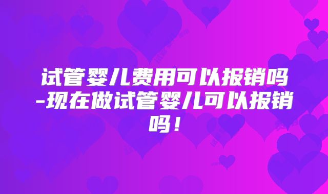 试管婴儿费用可以报销吗-现在做试管婴儿可以报销吗!