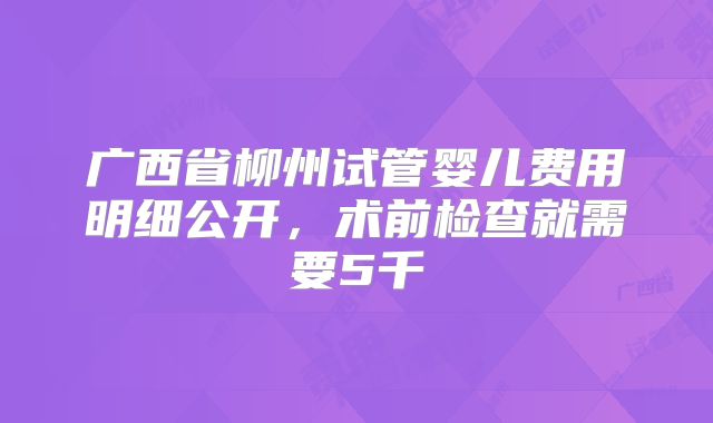 广西省柳州试管婴儿费用明细公开，术前检查就需要5千