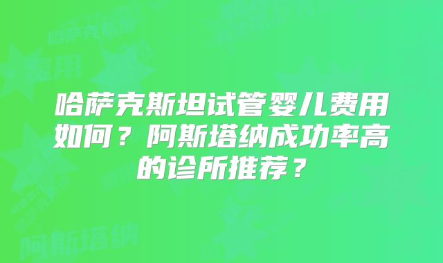 哈萨克斯坦试管婴儿费用如何?阿斯塔纳成功率高的诊所推荐?