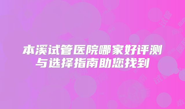 本溪试管医院哪家好评测与选择指南助您找到