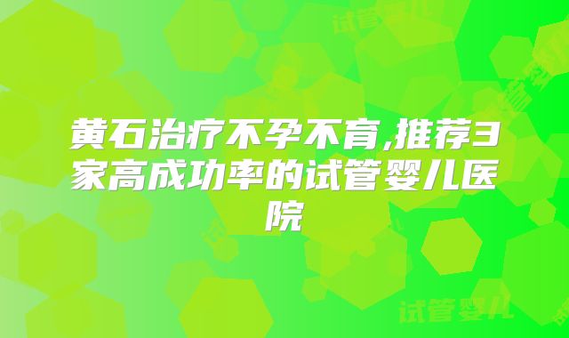 黄石治疗不孕不育,推荐3家高成功率的试管婴儿医院