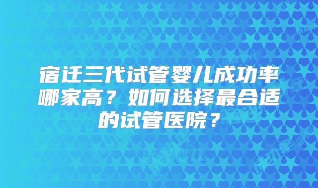 宿迁三代试管婴儿成功率哪家高？如何选择最合适的试管医院？