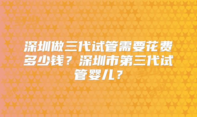 深圳做三代试管需要花费多少钱？深圳市第三代试管婴儿？