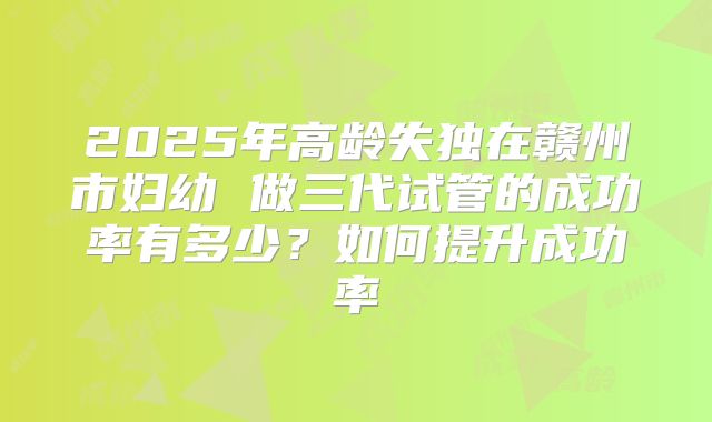 2025年高龄失独在赣州市妇幼 做三代试管的成功率有多少?如何提升成功率