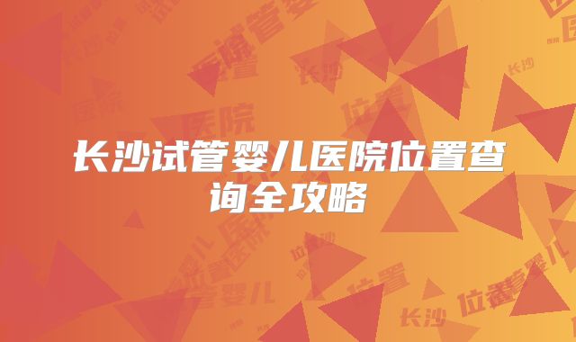 长沙试管婴儿医院位置查询全攻略