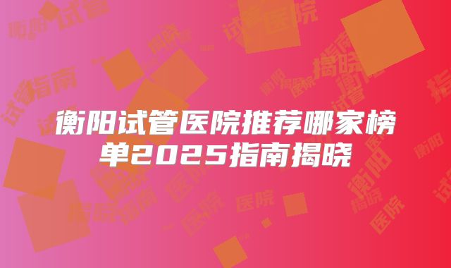 衡阳试管医院推荐哪家榜单2025指南揭晓