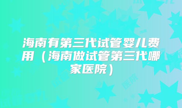 海南有第三代试管婴儿费用（海南做试管第三代哪家医院）