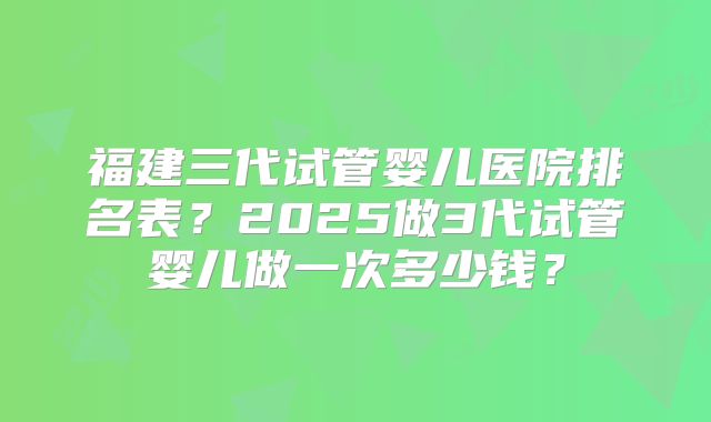 福建三代试管婴儿医院排名表？2025做3代试管婴儿做一次多少钱？