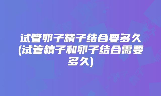 试管卵子精子结合要多久(试管精子和卵子结合需要多久)