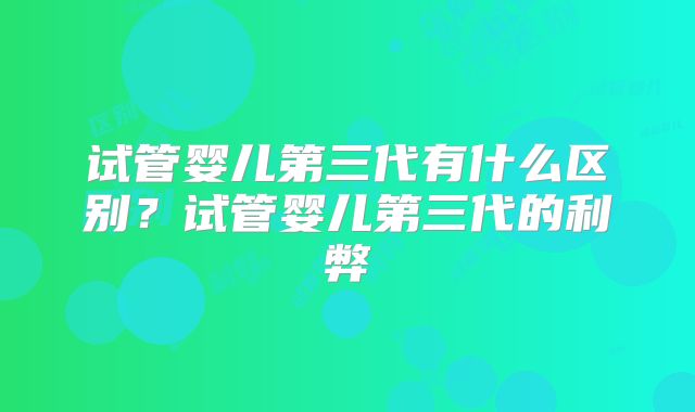 试管婴儿第三代有什么区别？试管婴儿第三代的利弊