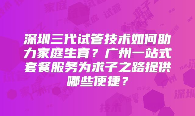 深圳三代试管技术如何助力家庭生育？广州一站式套餐服务为求子之路提供哪些便捷？