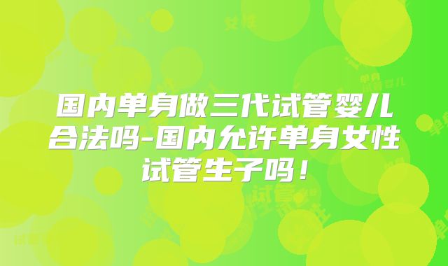 国内单身做三代试管婴儿合法吗-国内允许单身女性试管生子吗！