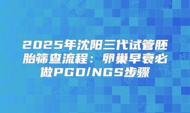 2025年沈阳三代试管胚胎筛查流程：卵巢早衰必做PGD/NGS步骤