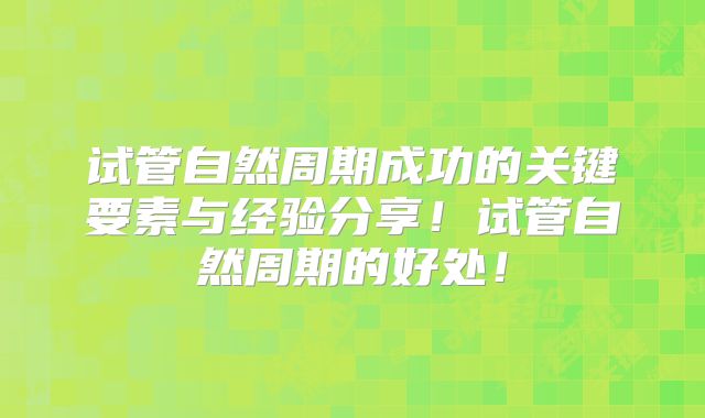 试管自然周期成功的关键要素与经验分享！试管自然周期的好处！