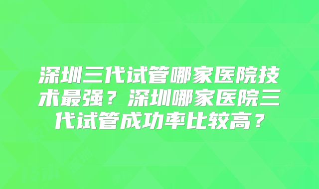 深圳三代试管哪家医院技术最强？深圳哪家医院三代试管成功率比较高？