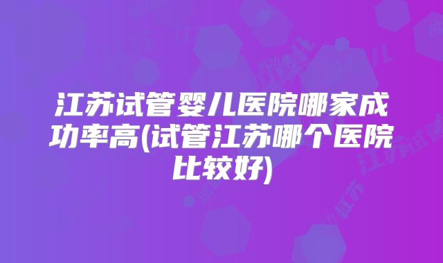 江苏试管婴儿医院哪家成功率高(试管江苏哪个医院比较好)