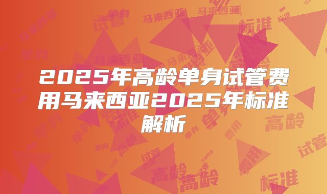 2025年高龄单身试管费用马来西亚2025年标准解析