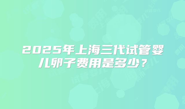 2025年上海三代试管婴儿卵子费用是多少？
