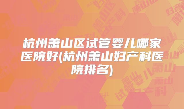 杭州萧山区试管婴儿哪家医院好(杭州萧山妇产科医院排名)