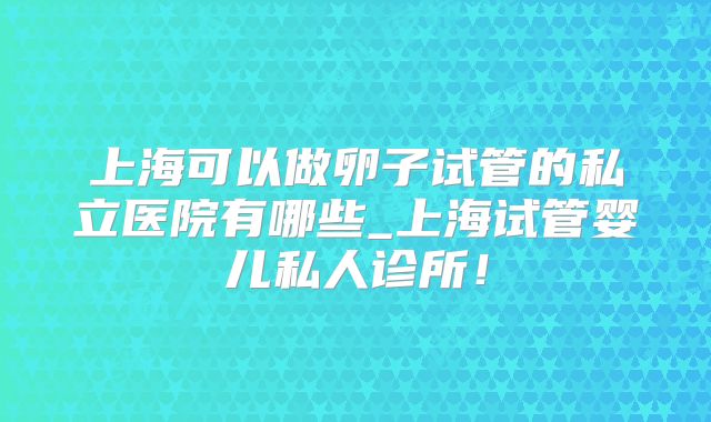 上海可以做卵子试管的私立医院有哪些_上海试管婴儿私人诊所!
