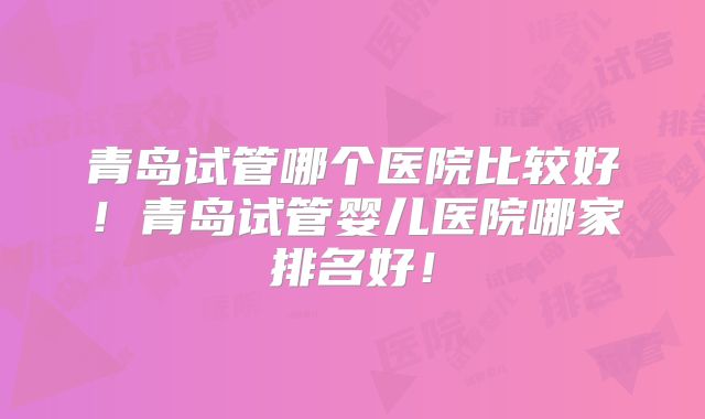 青岛试管哪个医院比较好！青岛试管婴儿医院哪家排名好！