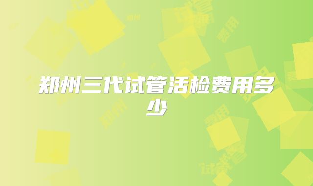 郑州三代试管活检费用多少